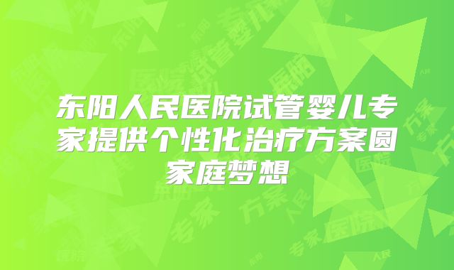 东阳人民医院试管婴儿专家提供个性化治疗方案圆家庭梦想