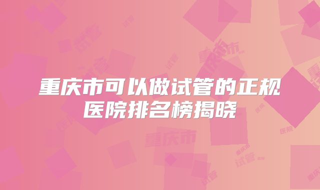 重庆市可以做试管的正规医院排名榜揭晓