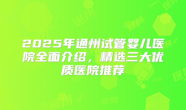 2025年通州试管婴儿医院全面介绍,精选三大优质医院推荐