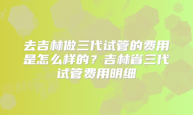 去吉林做三代试管的费用是怎么样的？吉林省三代试管费用明细