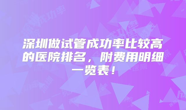 深圳做试管成功率比较高的医院排名,附费用明细一览表!