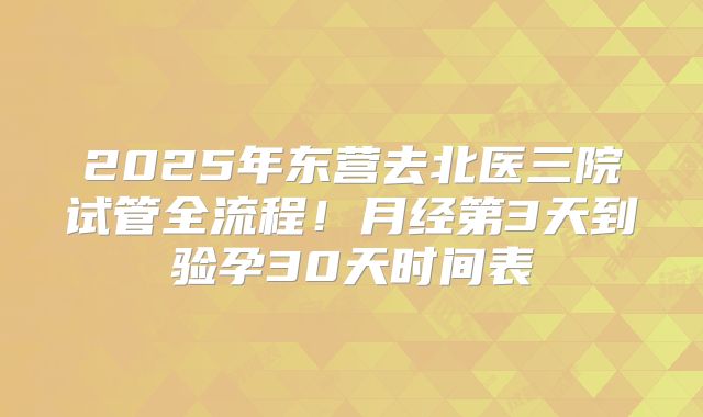 2025年东营去北医三院试管全流程!月经第3天到验孕30天时间表