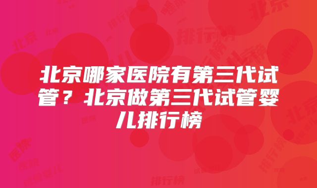 北京哪家医院有第三代试管？北京做第三代试管婴儿排行榜