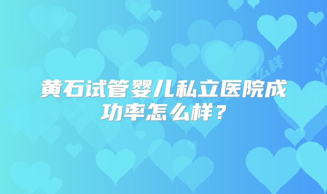 黄石试管婴儿私立医院成功率怎么样?