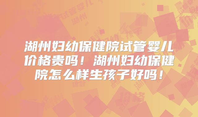 湖州妇幼保健院试管婴儿价格贵吗!湖州妇幼保健院怎么样生孩子好吗!