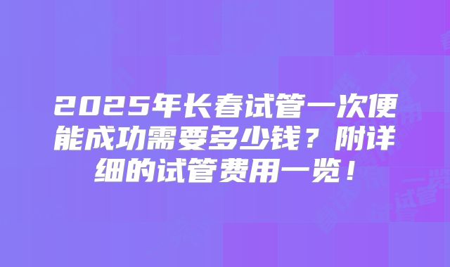 2025年长春试管一次便能成功需要多少钱?附详细的试管费用一览!
