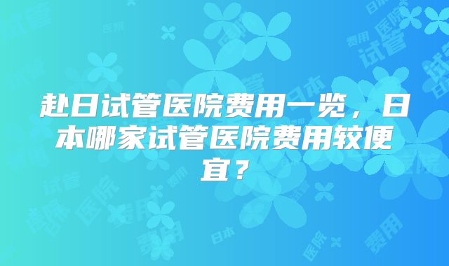 赴日试管医院费用一览,日本哪家试管医院费用较便宜?