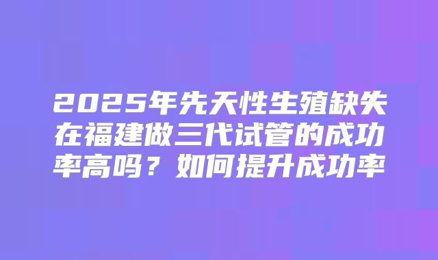 2025年先天性生殖缺失在福建做三代试管的成功率高吗?如何提升成功率