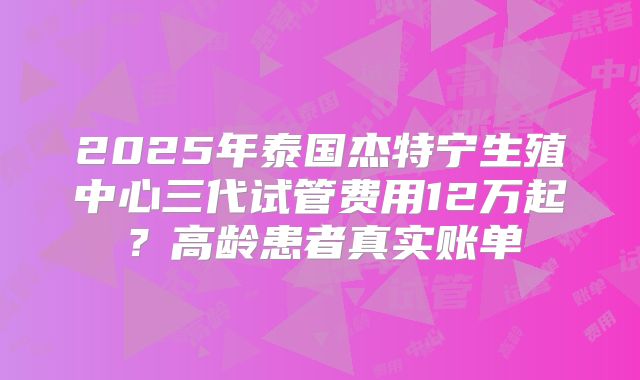2025年泰国杰特宁生殖中心三代试管费用12万起?高龄患者真实账单