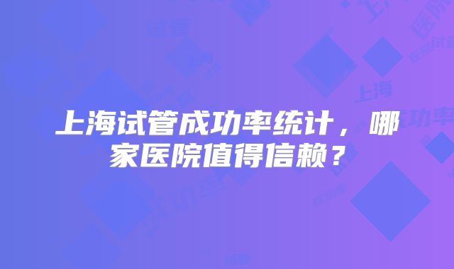 上海试管成功率统计,哪家医院值得信赖?