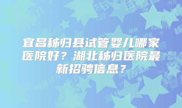 宜昌秭归县试管婴儿哪家医院好？湖北秭归医院最新招骋信息？