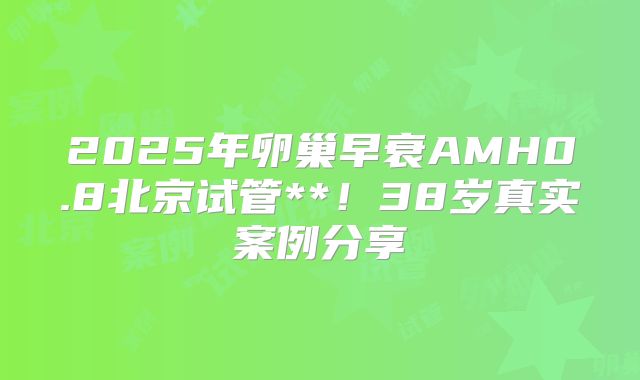 2025年卵巢早衰AMH0.8北京试管**!38岁真实案例分享