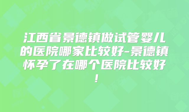江西省景德镇做试管婴儿的医院哪家比较好-景德镇怀孕了在哪个医院比较好！