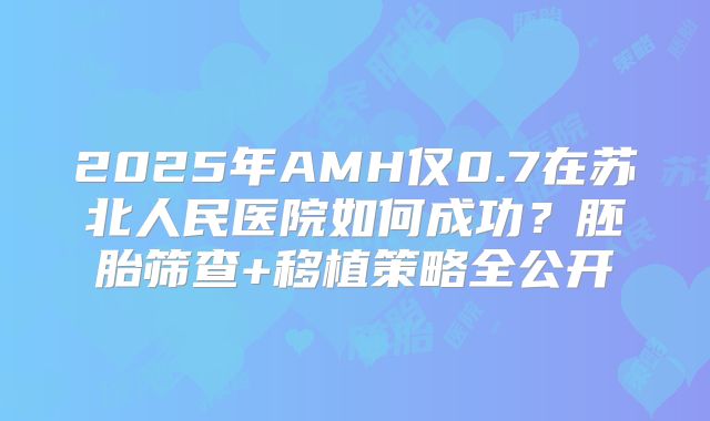 2025年AMH仅0.7在苏北人民医院如何成功?胚胎筛查+移植策略全公开
