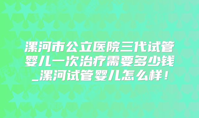 漯河市公立医院三代试管婴儿一次治疗需要多少钱_漯河试管婴儿怎么样!