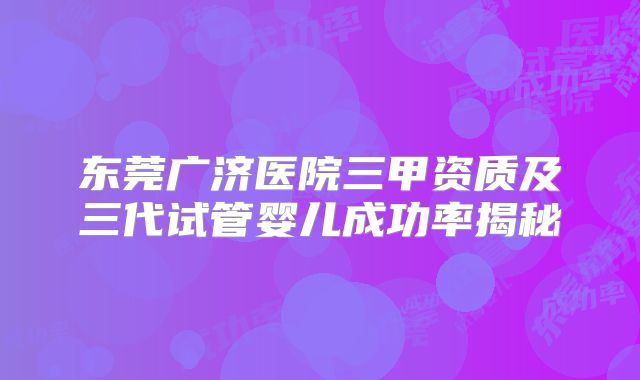 东莞广济医院三甲资质及三代试管婴儿成功率揭秘