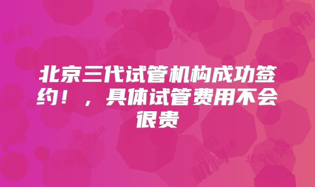 北京三代试管机构成功签约!,具体试管费用不会很贵