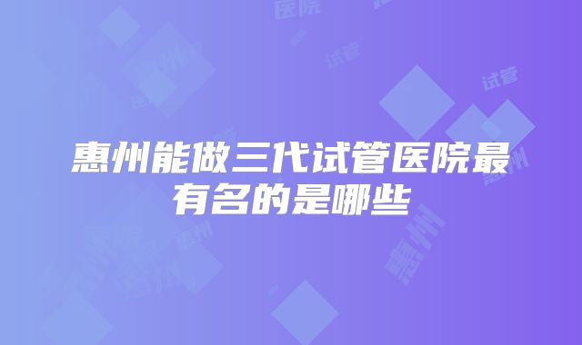 惠州能做三代试管医院最有名的是哪些