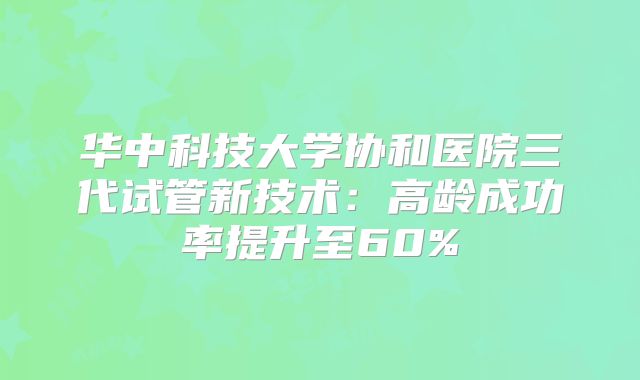 华中科技大学协和医院三代试管新技术:高龄成功率提升至60%
