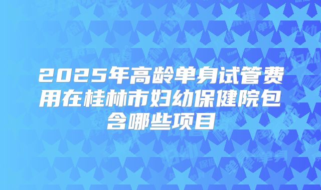 2025年高龄单身试管费用在桂林市妇幼保健院包含哪些项目