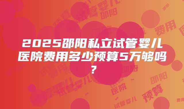 2025邵阳私立试管婴儿医院费用多少预算5万够吗?