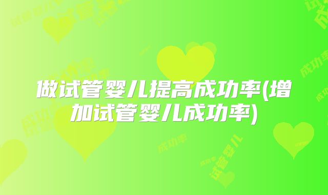 做试管婴儿提高成功率(增加试管婴儿成功率)