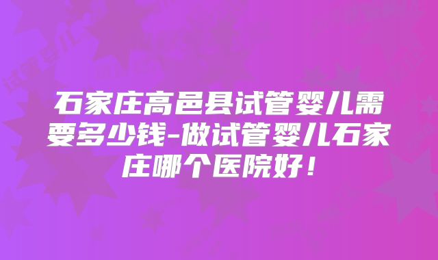 石家庄高邑县试管婴儿需要多少钱-做试管婴儿石家庄哪个医院好！