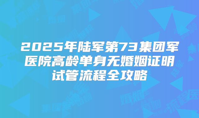 2025年陆军第73集团军医院高龄单身无婚姻证明试管流程全攻略
