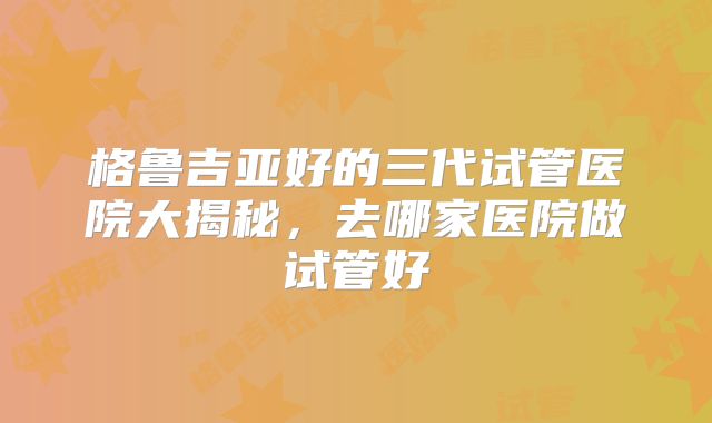 格鲁吉亚好的三代试管医院大揭秘，去哪家医院做试管好