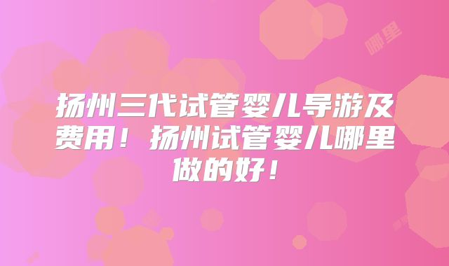扬州三代试管婴儿导游及费用!扬州试管婴儿哪里做的好!
