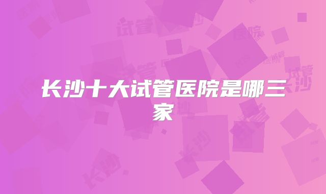 长沙十大试管医院是哪三家