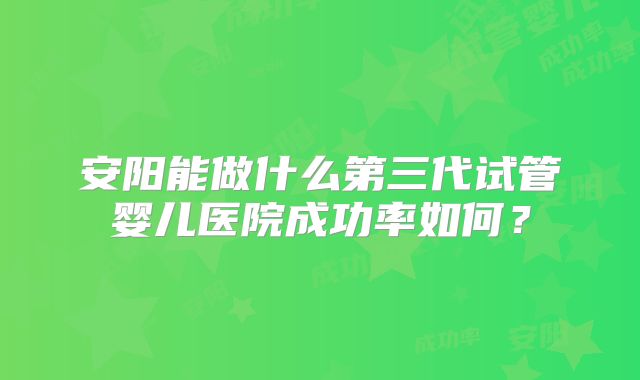 安阳能做什么第三代试管婴儿医院成功率如何?