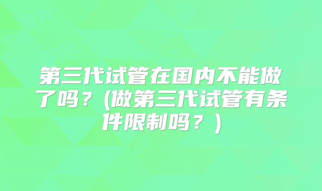 第三代试管在国内不能做了吗?(做第三代试管有条件限制吗?)