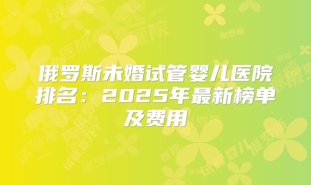 俄罗斯未婚试管婴儿医院排名:2025年最新榜单及费用