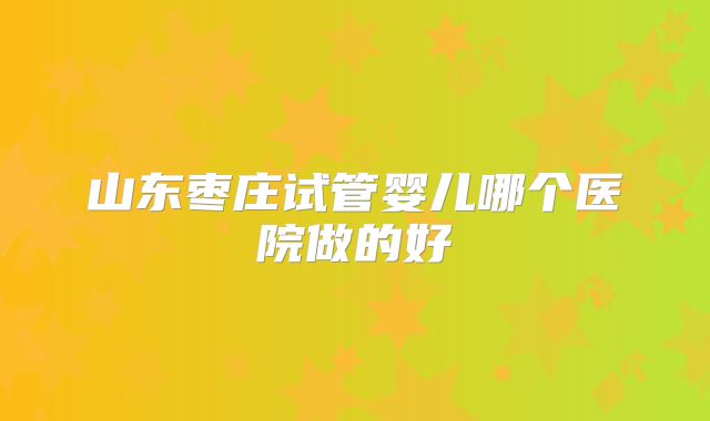山东枣庄试管婴儿哪个医院做的好