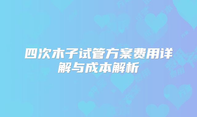四次木子试管方案费用详解与成本解析
