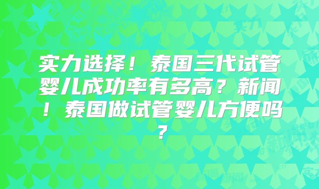 实力选择！泰国三代试管婴儿成功率有多高？新闻！泰国做试管婴儿方便吗？
