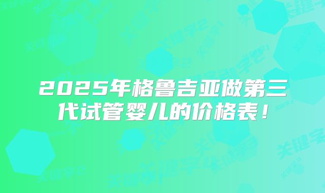 2025年格鲁吉亚做第三代试管婴儿的价格表!