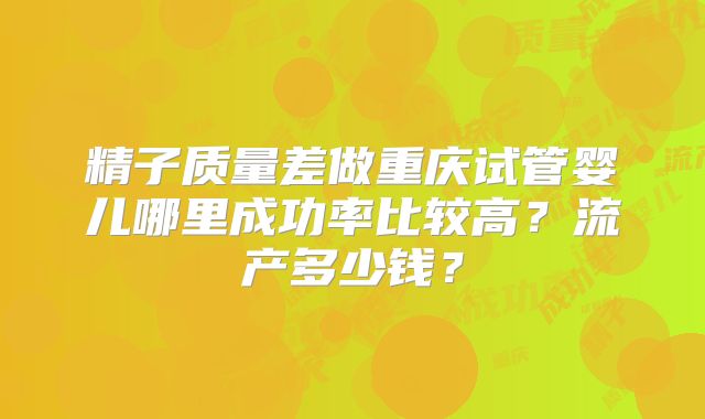 精子质量差做重庆试管婴儿哪里成功率比较高？流产多少钱？