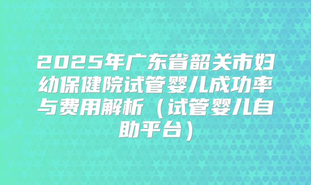 2025年广东省韶关市妇幼保健院试管婴儿成功率与费用解析(试管婴儿自助平台)