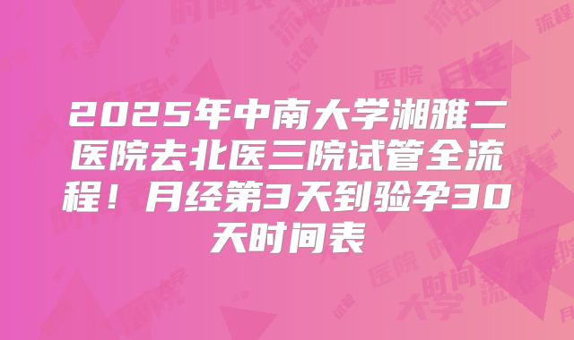 2025年中南大学湘雅二医院去北医三院试管全流程！月经第3天到验孕30天时间表