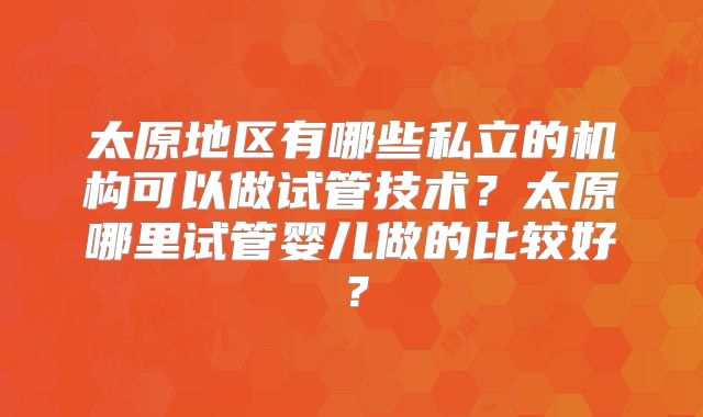 太原地区有哪些私立的机构可以做试管技术?太原哪里试管婴儿做的比较好?