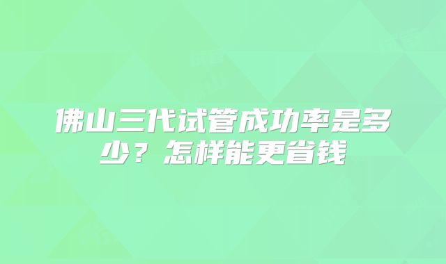 佛山三代试管成功率是多少？怎样能更省钱