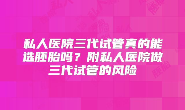 私人医院三代试管真的能选胚胎吗?附私人医院做三代试管的风险
