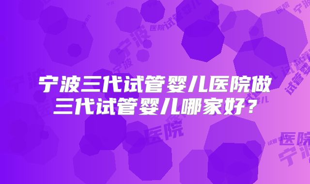 宁波三代试管婴儿医院做三代试管婴儿哪家好？