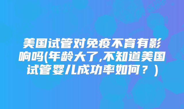 美国试管对免疫不育有影响吗(年龄大了,不知道美国试管婴儿成功率如何?)