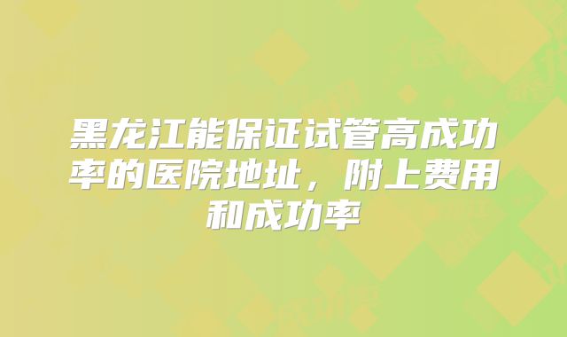 黑龙江能保证试管高成功率的医院地址,附上费用和成功率