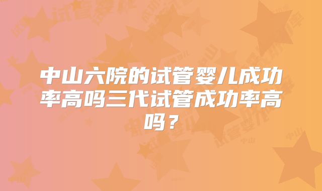 中山六院的试管婴儿成功率高吗三代试管成功率高吗?