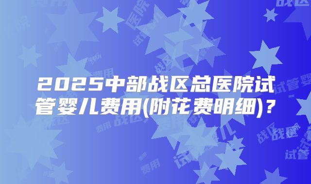 2025中部战区总医院试管婴儿费用(附花费明细)？