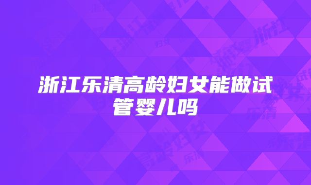浙江乐清高龄妇女能做试管婴儿吗